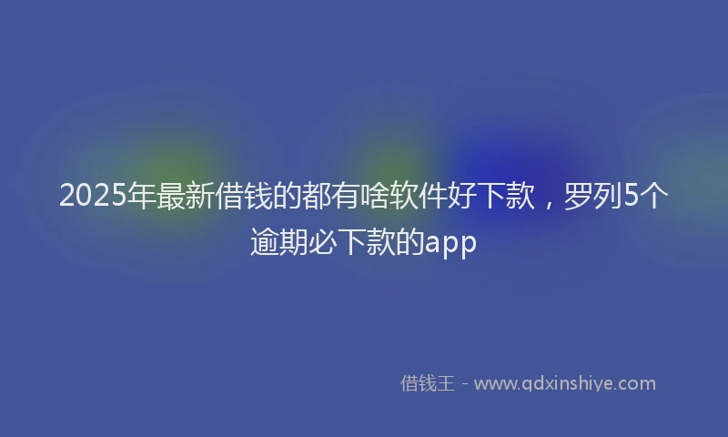 2025年最新借钱的都有啥软件好下款，罗列5个逾期必下款的app