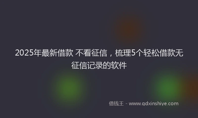 2025年最新借款 不看征信，梳理5个轻松借款无征信记录的软件