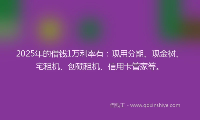 2025年的借钱1万利率有：现用分期、现金树、宅租机、创硕租机、信用卡管家等。