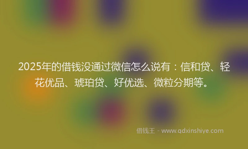 2025年的借钱没通过微信怎么说有：信和贷、轻花优品、琥珀贷、好优选、微粒分期等。