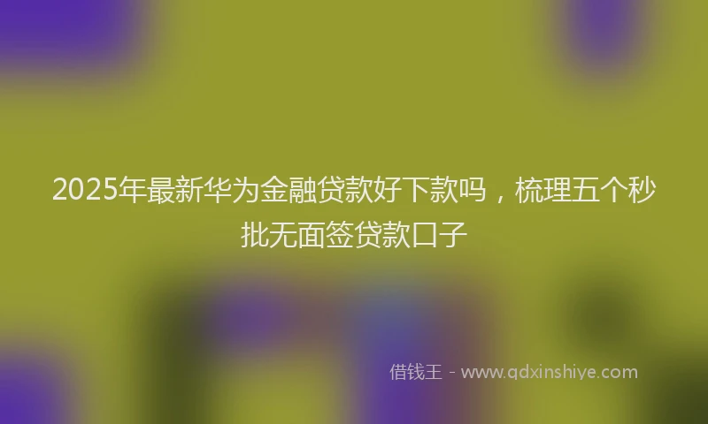 2025年最新华为金融贷款好下款吗，梳理五个秒批无面签贷款口子
