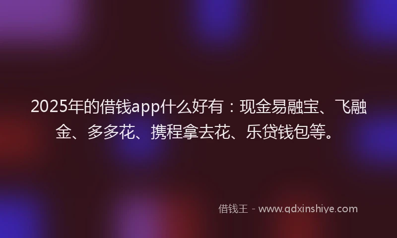 2025年的借钱app什么好有：现金易融宝、飞融金、多多花、携程拿去花、乐贷钱包等。