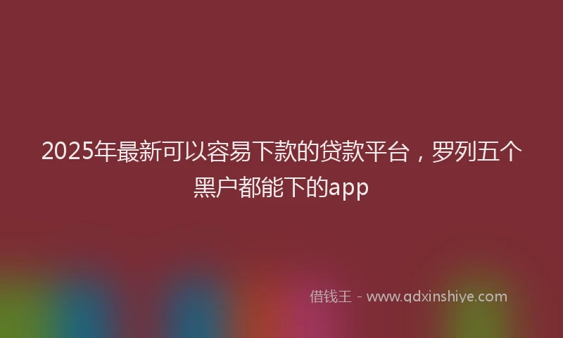 2025年最新可以容易下款的贷款平台，罗列五个黑户都能下的app