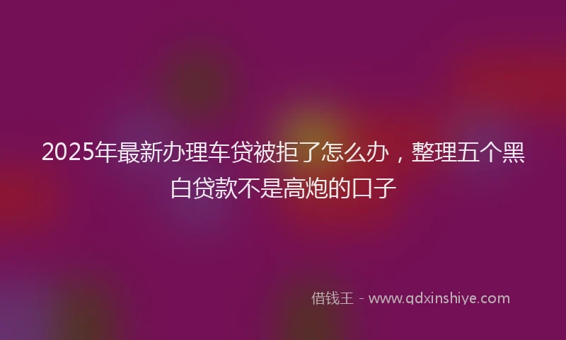 2025年最新办理车贷被拒了怎么办，整理五个黑白贷款不是高炮的口子