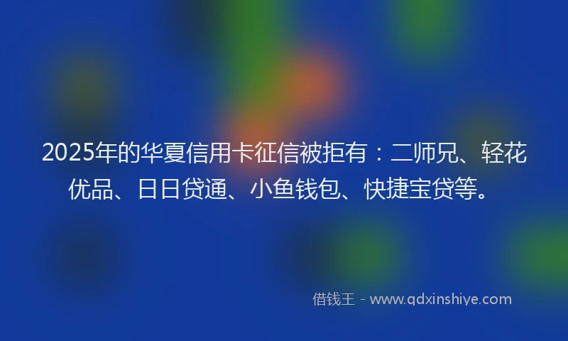 2025年的华夏信用卡征信被拒有：二师兄、轻花优品、日日贷通、小鱼钱包、快捷宝贷等。
