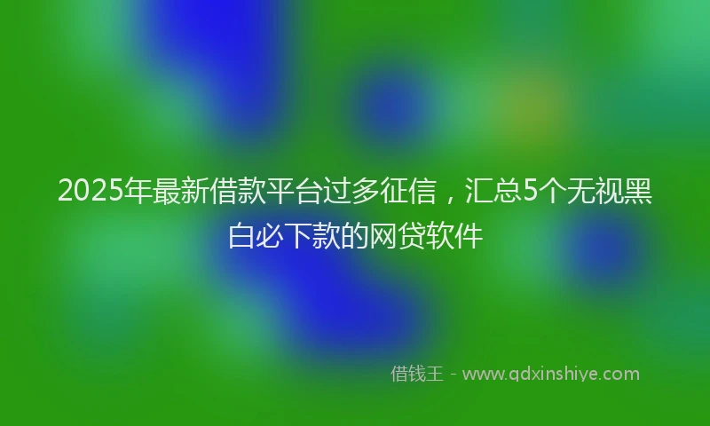 2025年最新借款平台过多征信，汇总5个无视黑白必下款的网贷软件