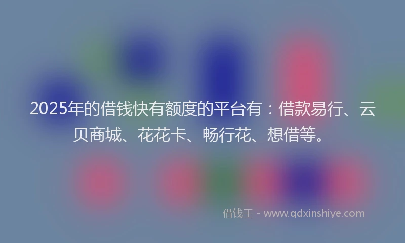 2025年的借钱快有额度的平台有：借款易行、云贝商城、花花卡、畅行花、想借等。
