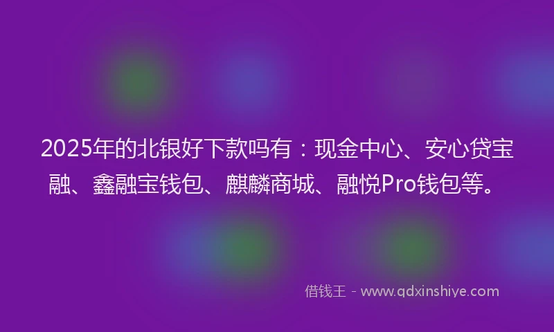2025年的北银好下款吗有：现金中心、安心贷宝融、鑫融宝钱包、麒麟商城、融悦Pro钱包等。