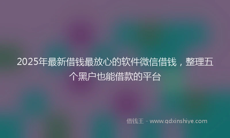 2025年最新借钱最放心的软件微信借钱，整理五个黑户也能借款的平台