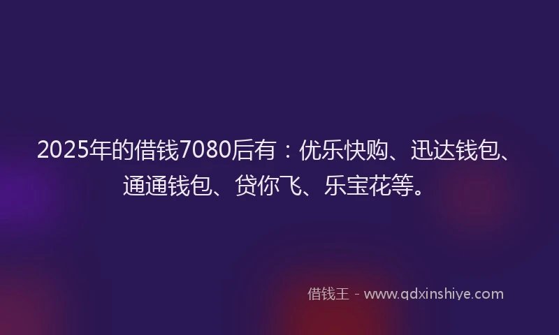2025年的借钱7080后有：优乐快购、迅达钱包、通通钱包、贷你飞、乐宝花等。