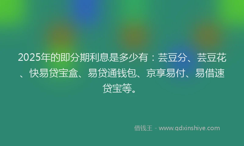 2025年的即分期利息是多少有：芸豆分、芸豆花、快易贷宝盒、易贷通钱包、京享易付、易借速贷宝等。