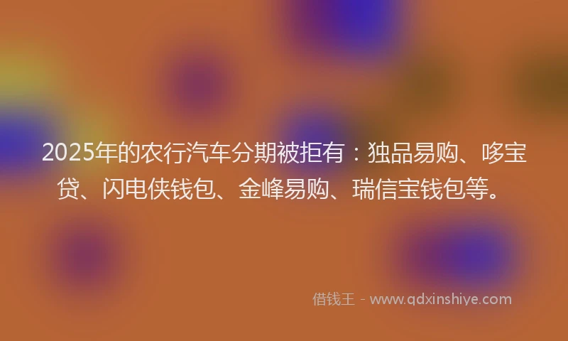 2025年的农行汽车分期被拒有：独品易购、哆宝贷、闪电侠钱包、金峰易购、瑞信宝钱包等。