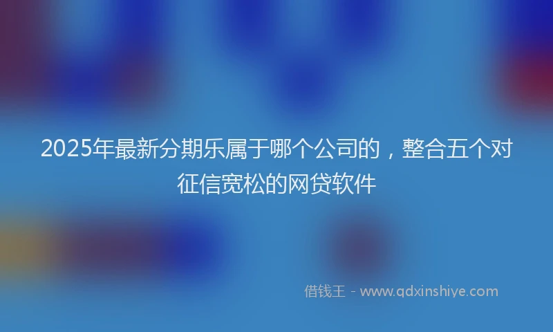 2025年最新分期乐属于哪个公司的，整合五个对征信宽松的网贷软件
