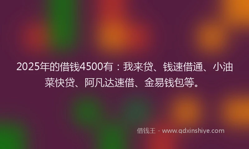 2025年的借钱4500有：我来贷、钱速借通、小油菜快贷、阿凡达速借、金易钱包等。