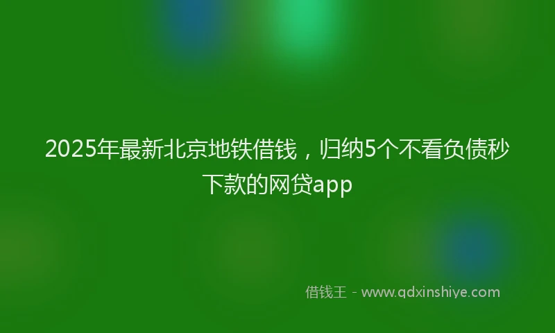 2025年最新北京地铁借钱，归纳5个不看负债秒下款的网贷app