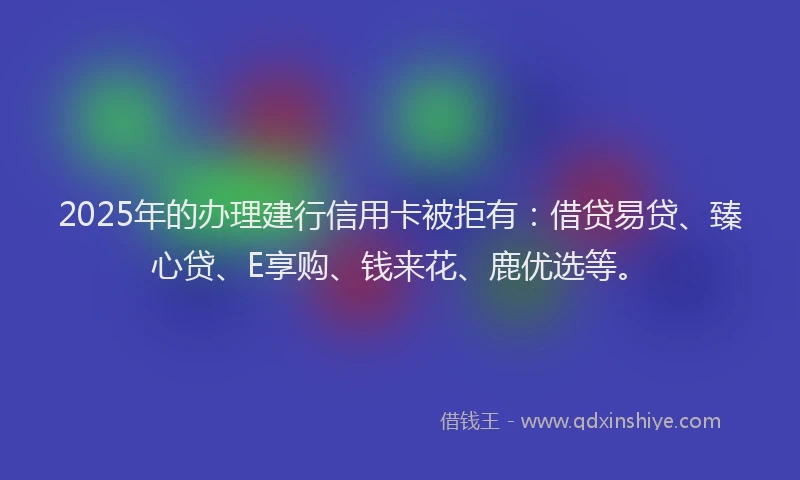 2025年的办理建行信用卡被拒有：借贷易贷、臻心贷、E享购、钱来花、鹿优选等。