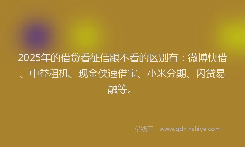 2025年的借贷看征信跟不看的区别有：微博快借、中益租机、现金侠速借宝、小米分期、闪贷易融等。