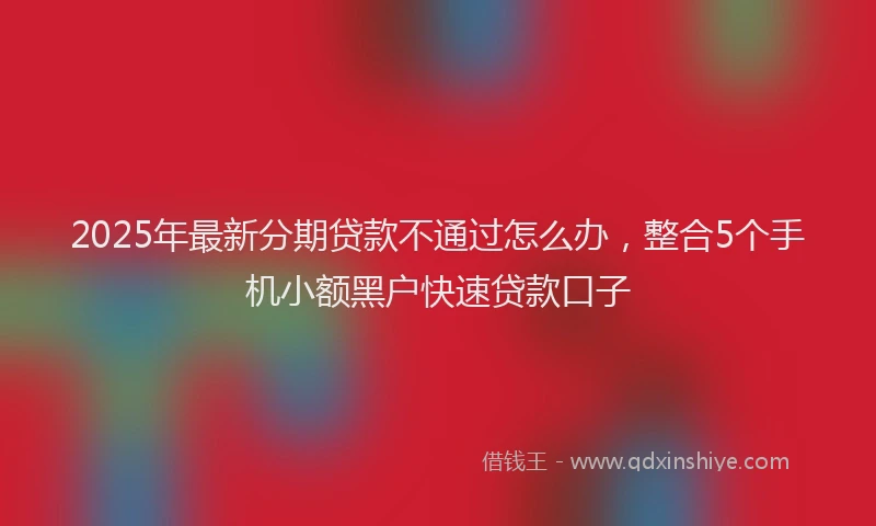2025年最新分期贷款不通过怎么办，整合5个手机小额黑户快速贷款口子