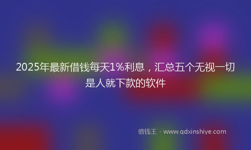 2025年最新借钱每天1%利息，汇总五个无视一切是人就下款的软件