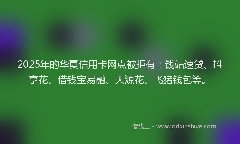 2025年的华夏信用卡网点被拒有：钱站速贷、抖享花、借钱宝易融、天源花、飞猪钱包等。