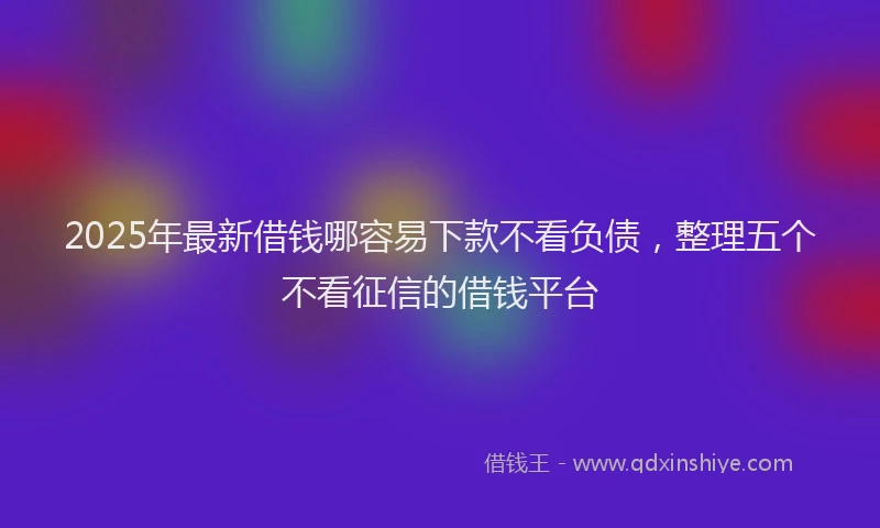 2025年最新借钱哪容易下款不看负债，整理五个不看征信的借钱平台