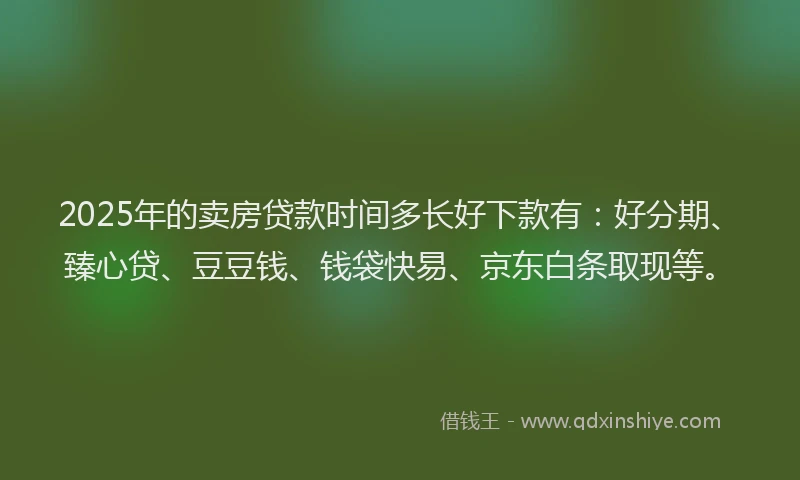 2025年的卖房贷款时间多长好下款有：好分期、臻心贷、豆豆钱、钱袋快易、京东白条取现等。