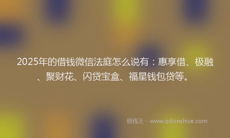 2025年的借钱微信法庭怎么说有：惠享借、极融、聚财花、闪贷宝盒、福星钱包贷等。