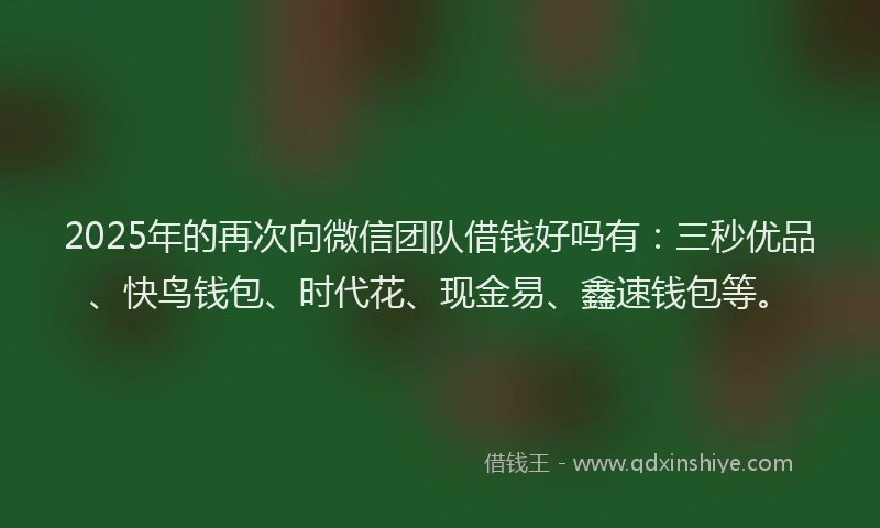 2025年的再次向微信团队借钱好吗有：三秒优品、快鸟钱包、时代花、现金易、鑫速钱包等。
