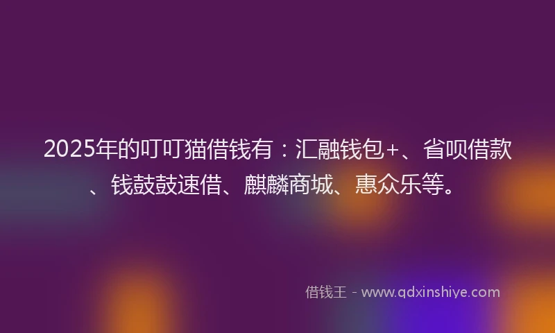 2025年的叮叮猫借钱有：汇融钱包+、省呗借款、钱鼓鼓速借、麒麟商城、惠众乐等。