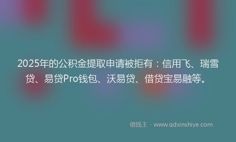 2025年的公积金提取申请被拒有：信用飞、瑞雪贷、易贷Pro钱包、沃易贷、借贷宝易融等。