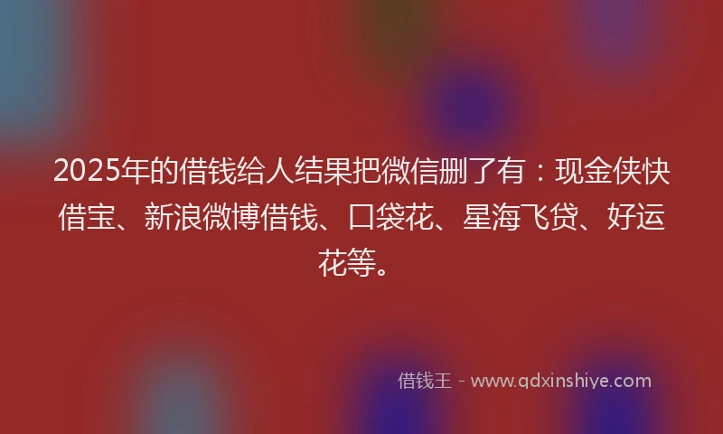 2025年的借钱给人结果把微信删了有：现金侠快借宝、新浪微博借钱、口袋花、星海飞贷、好运花等。