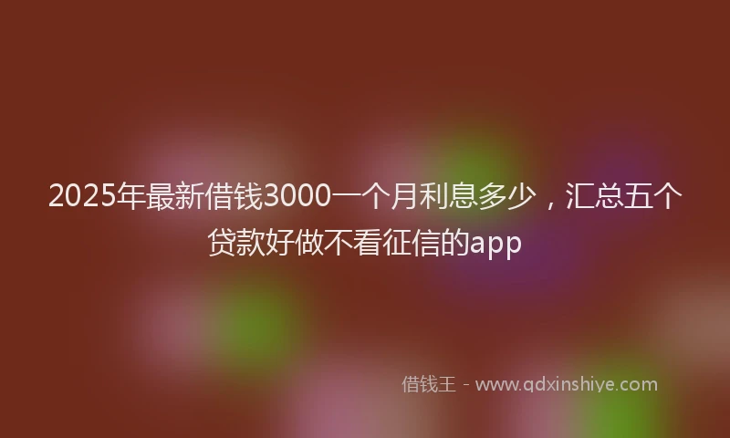 2025年最新借钱3000一个月利息多少，汇总五个贷款好做不看征信的app