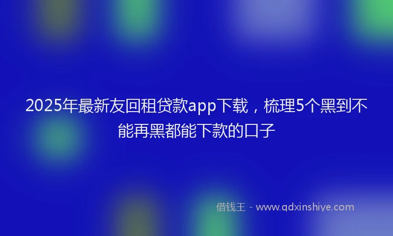 2025年最新友回租贷款app下载，梳理5个黑到不能再黑都能下款的口子