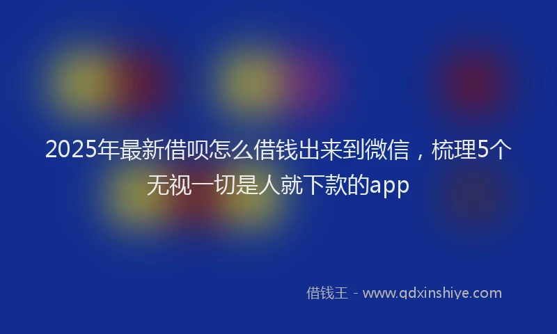 2025年最新借呗怎么借钱出来到微信，梳理5个无视一切是人就下款的app