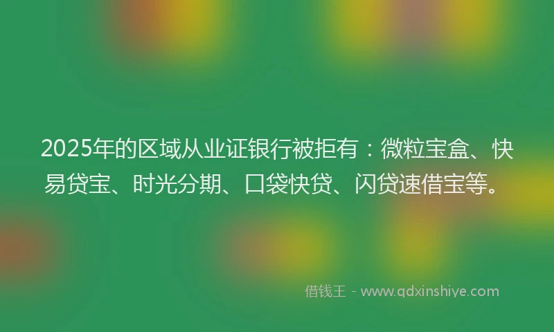 2025年的区域从业证银行被拒有：微粒宝盒、快易贷宝、时光分期、口袋快贷、闪贷速借宝等。