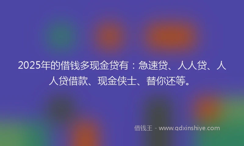 2025年的借钱多现金贷有：急速贷、人人贷、人人贷借款、现金侠士、替你还等。