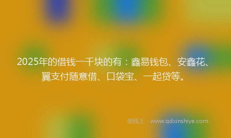 2025年的借钱一千块的有：鑫易钱包、安鑫花、翼支付随意借、口袋宝、一起贷等。