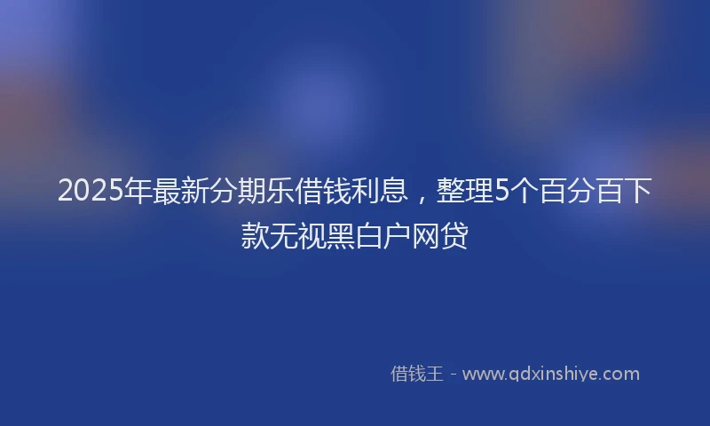 2025年最新分期乐借钱利息，整理5个百分百下款无视黑白户网贷