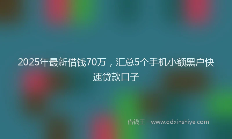 2025年最新借钱70万，汇总5个手机小额黑户快速贷款口子
