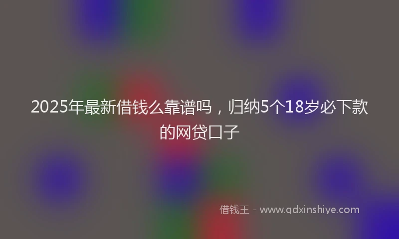 2025年最新借钱么靠谱吗，归纳5个18岁必下款的网贷口子