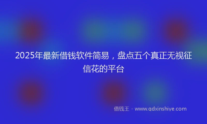 2025年最新借钱软件简易，盘点五个真正无视征信花的平台