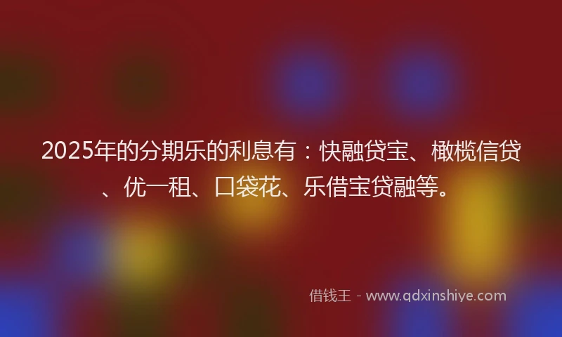 2025年的分期乐的利息有：快融贷宝、橄榄信贷、优一租、口袋花、乐借宝贷融等。