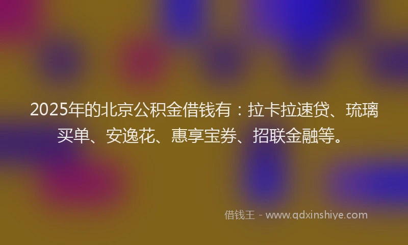 2025年的北京公积金借钱有：拉卡拉速贷、琉璃买单、安逸花、惠享宝券、招联金融等。