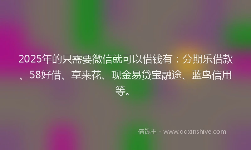 2025年的只需要微信就可以借钱有：分期乐借款、58好借、享来花、现金易贷宝融途、蓝鸟信用等。