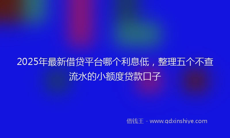 2025年最新借贷平台哪个利息低，整理五个不查流水的小额度贷款口子