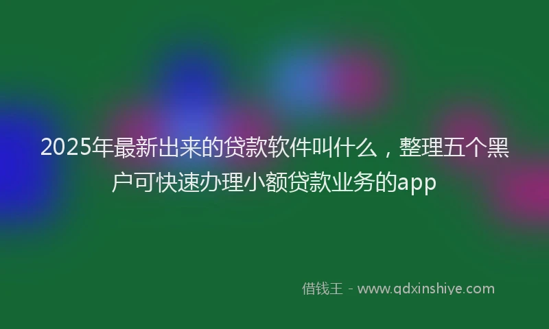 2025年最新出来的贷款软件叫什么，整理五个黑户可快速办理小额贷款业务的app