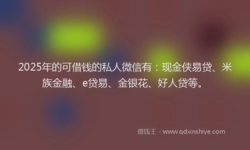 2025年的可借钱的私人微信有：现金侠易贷、米族金融、e贷易、金银花、好人贷等。