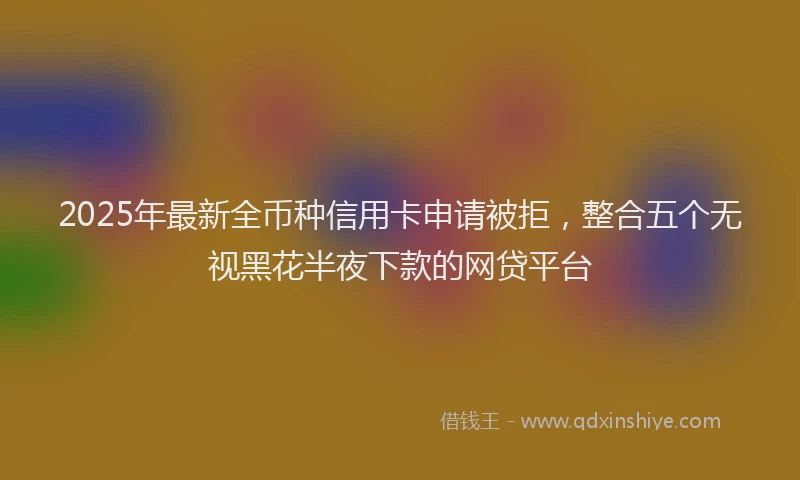 2025年最新全币种信用卡申请被拒，整合五个无视黑花半夜下款的网贷平台