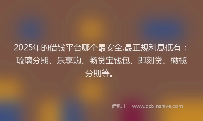 2025年的借钱平台哪个最安全,最正规利息低有：琉璃分期、乐享购、畅贷宝钱包、即刻贷、橄榄分期等。