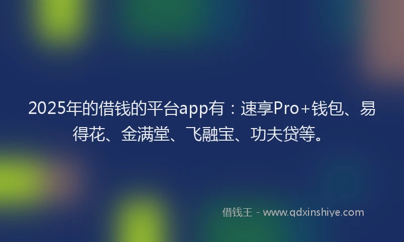 2025年的借钱的平台app有：速享Pro+钱包、易得花、金满堂、飞融宝、功夫贷等。
